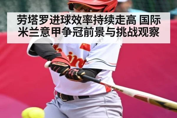 劳塔罗进球效率持续走高 国际米兰意甲争冠前景与挑战观察