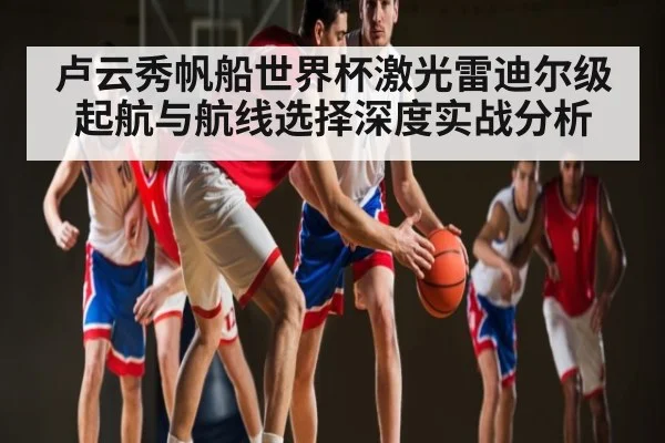 卢云秀帆船世界杯激光雷迪尔级起航与航线选择深度实战分析