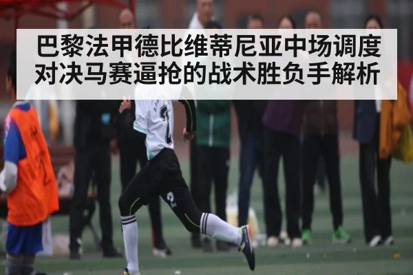 巴黎法甲德比维蒂尼亚中场调度对决马赛逼抢的战术胜负手解析