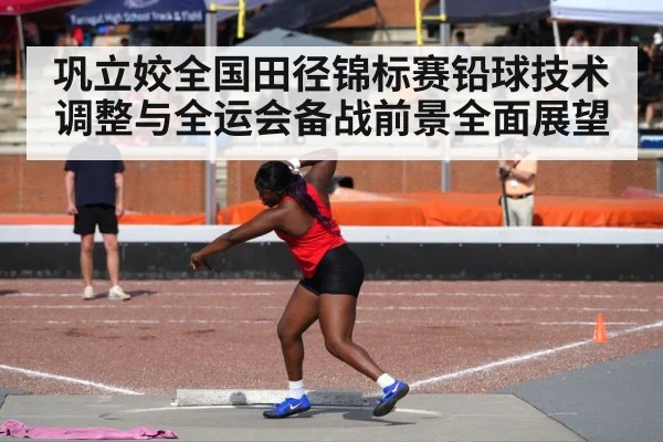 巩立姣全国田径锦标赛铅球技术调整与全运会备战前景全面展望